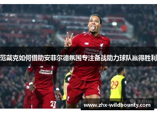 范戴克如何借助安菲尔德氛围专注备战助力球队赢得胜利