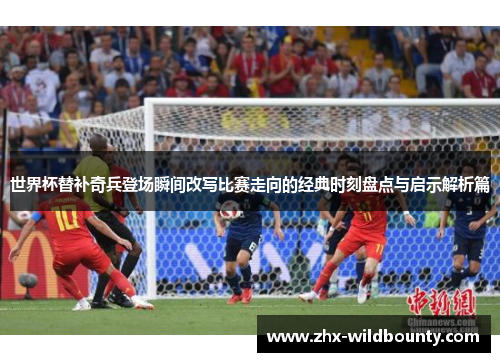 世界杯替补奇兵登场瞬间改写比赛走向的经典时刻盘点与启示解析篇