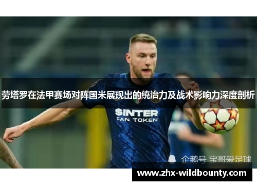 劳塔罗在法甲赛场对阵国米展现出的统治力及战术影响力深度剖析