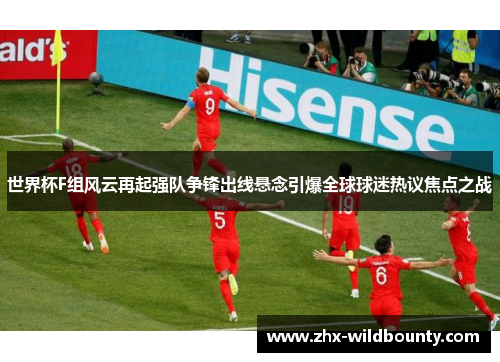 世界杯F组风云再起强队争锋出线悬念引爆全球球迷热议焦点之战