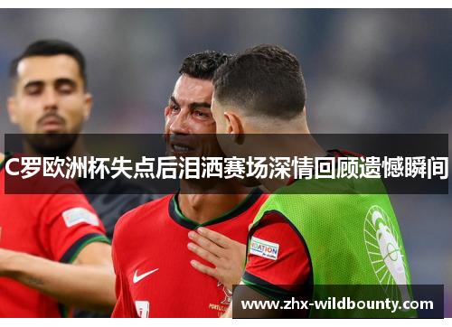 C罗欧洲杯失点后泪洒赛场深情回顾遗憾瞬间