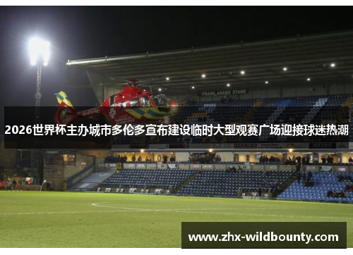 2026世界杯主办城市多伦多宣布建设临时大型观赛广场迎接球迷热潮 2026世界杯主办城市多伦多宣布建设临时大型观赛广场迎接球迷热潮