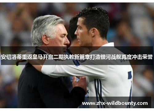 安切洛蒂重返皇马开启二期执教新篇章打造银河战舰再度冲击荣誉