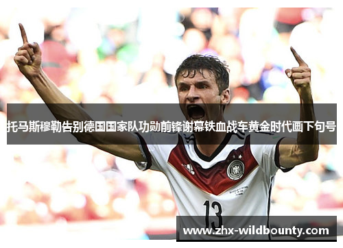 托马斯穆勒告别德国国家队功勋前锋谢幕铁血战车黄金时代画下句号