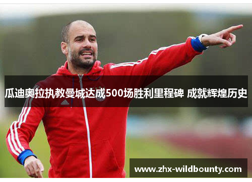 瓜迪奥拉执教曼城达成500场胜利里程碑 成就辉煌历史