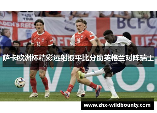 萨卡欧洲杯精彩远射扳平比分助英格兰对阵瑞士