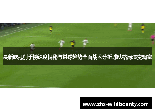 最新欧冠射手榜深度揭秘与进球趋势全面战术分析球队格局演变观察 最新欧冠射手榜深度揭秘与进球趋势全面战术分析球队格局演变观察